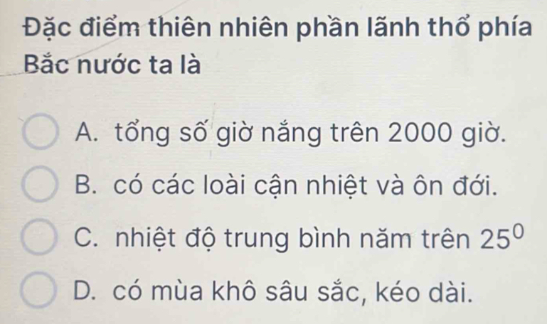 Đặc điểm thiên nhiên phần lãnh thổ phía
Bắc nước ta là
A. tổng số giờ nắng trên 2000 giờ.
B. có các loài cận nhiệt và ôn đới.
C. nhiệt độ trung bình năm trên 25°
D. có mùa khô sâu sắc, kéo dài.