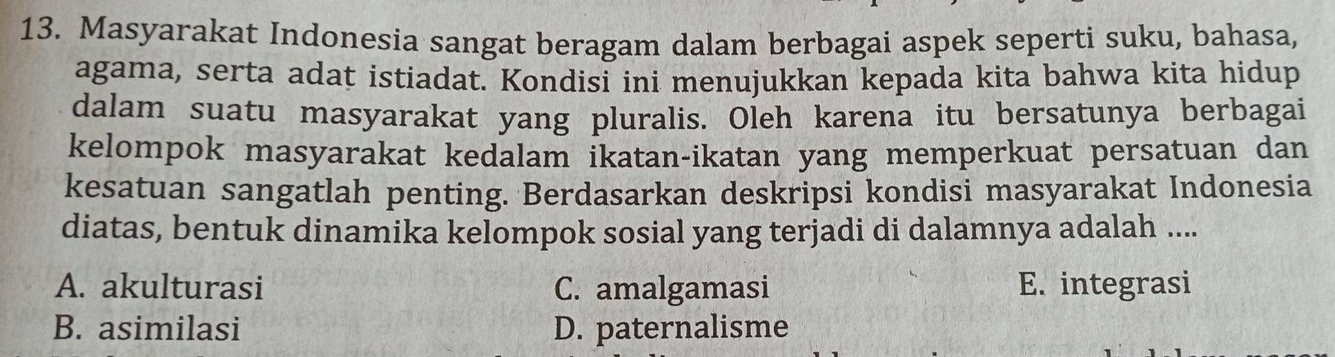 Masyarakat Indonesia sangat beragam dalam berbagai aspek seperti suku, bahasa,
agama, serta adat istiadat. Kondisi ini menujukkan kepada kita bahwa kita hidup
dalam suatu masyarakat yang pluralis. Oleh karena itu bersatunya berbagai
kelompok masyarakat kedalam ikatan-ikatan yang memperkuat persatuan dan
kesatuan sangatlah penting. Berdasarkan deskripsi kondisi masyarakat Indonesia
diatas, bentuk dinamika kelompok sosial yang terjadi di dalamnya adalah ....
A. akulturasi C. amalgamasi E. integrasi
B. asimilasi D. paternalisme