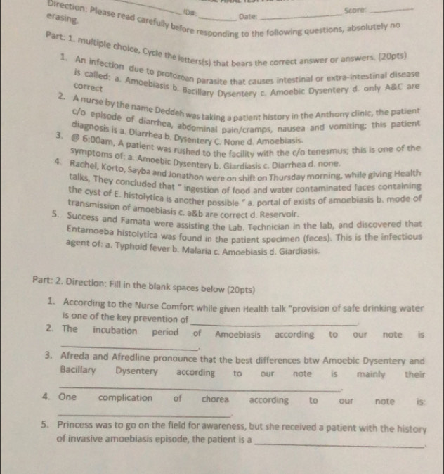 ID:
erasing.
Date: Score:
Direction: Please read carefully before responding to the following questions, absolutely no
Part. 1. multiple choice, Cycle the letters(s) that bears the correct answer or answers. (20pts)
1. An infection due to protozoan parasite that causes intestinal or extra-intestinal disease
is called; a. Amoebiasis b. Bacillary Dysentery c. Amoebic Dysentery d. only A&C are
correct
2. A nurse by the name Deddeh was taking a patient history in the Anthony clinic, the patient
c/o episode of diarrhea, abdominal pain/cramps, nausea and vomiting; this patient
diagnosis is a. Diarrhea b. Dysentery C. None d. Amoebiasis.
3、@ 6:0 Dam, A patient was rushed to the facility with the c/o tenesmus; this is one of the
symptoms of: a. Amoebic Dysentery b. Giardiasis c. Diarrhea d. none.
4. Rachel, Korto, Sayba and Jonathon were on shift on Thursday morning, while giving Health
talks, They concluded that " ingestion of food and water contaminated faces containing
the cyst of E. histolytica is another possible ” a. portal of exists of amoebiasis b. mode of
transmission of amoebiasis c. a&b are correct d. Reservoir.
5. Success and Famata were assisting the Lab. Technician in the lab, and discovered that
Entamoeba histolytica was found in the patient specimen (feces). This is the infectious
agent of: a. Typhoid fever b. Malaria c. Amoebiasis d. Giardiasis.
Part: 2. Direction: Fill in the blank spaces below (20pts)
1. According to the Nurse Comfort while given Health talk “provision of safe drinking water
is one of the key prevention of_
2. The incubation period of Amoebiasis according to our note is
_
.
3. Afreda and Afredline pronounce that the best differences btw Amoebic Dysentery and
Bacillary Dysentery according to our note is mainly their
_
,.
4. One complication of chorea according  to     our note is:
_
5. Princess was to go on the field for awareness, but she received a patient with the history
_
of invasive amoebiasis episode, the patient is a