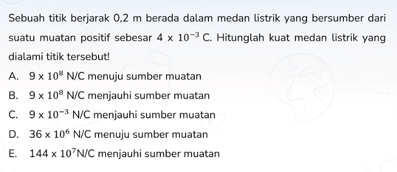 Sebuah titik berjarak 0,2 m berada dalam medan listrik yang bersumber dari
suatu muatan positif sebesar 4* 10^(-3)C. Hitunglah kuat medan listrik yang
dialami titik tersebut!
A. 9* 10^8N/C menuju sumber muatan
B. 9* 10^8N/C menjauhi sumber muatan
C. 9* 10^(-3)N/C menjauhi sumber muatan
D. 36* 10^6N/C menuju sumber muatan
E. 144* 10^7N/C menjauhi sumber muatan