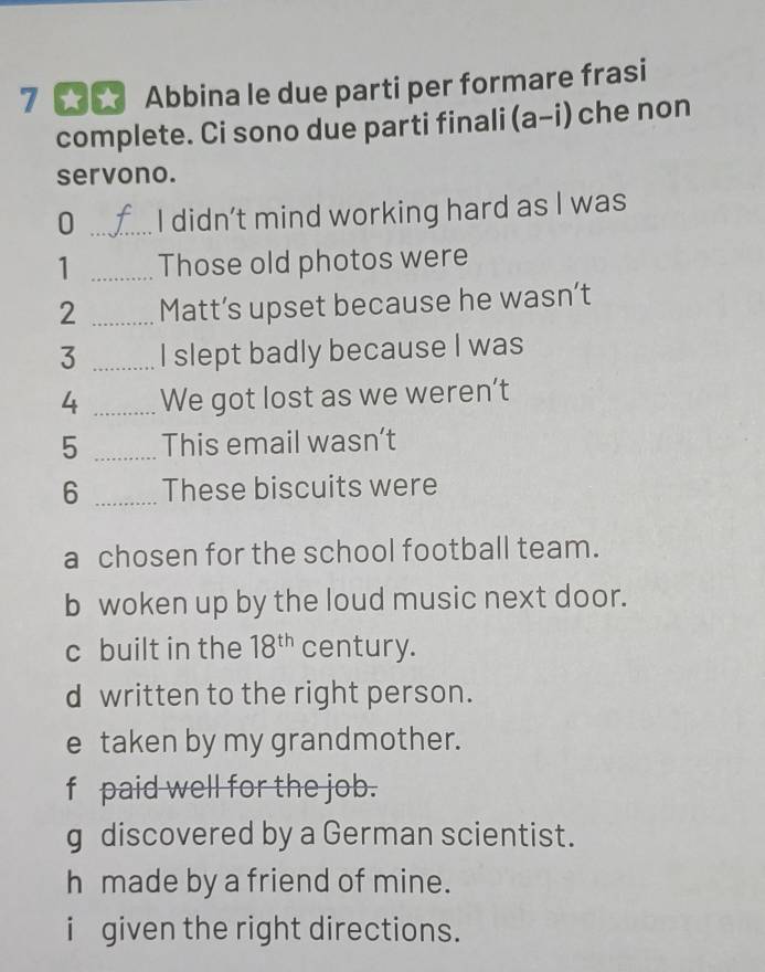 Abbina le due parti per formare frasi
complete. Ci sono due parti finali (a-i) che non
servono.
0 _I didn’t mind working hard as I was
1 _Those old photos were
2 _Matt’s upset because he wasn’t
3 _I slept badly because I was
4 _We got lost as we weren’t
5 _This email wasn’t
6 _These biscuits were
a chosen for the school football team.
b woken up by the loud music next door.
c built in the 18^(th) century.
d written to the right person.
e taken by my grandmother.
f paid well for the job.
g discovered by a German scientist.
h made by a friend of mine.
i given the right directions.