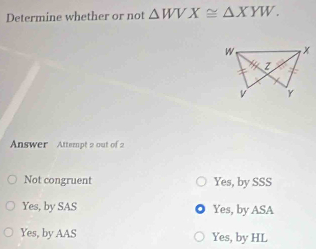 Determine whether or not △ WVX≌ △ XYW. 
Answer Attempt 2 out of 2
Not congruent Yes, by SSS
Yes, by SAS Yes, by ASA
Yes, by AAS Yes, by HL