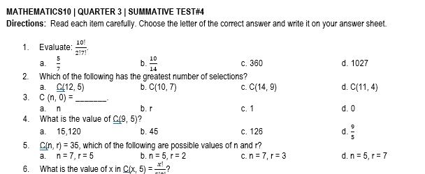 MATHEMATICS10 | QUARTER 3 | SUMMATIVE TEST#4
Directions: Read each item carefully. Choose the letter of the correct answer and write it on your answer sheet.
1. Evaluate:  10!/2!7! .
b.
a.  5/7   10/14  c. 360 d. 1027
2. Which of the following has the greatest number of selections?
a. C(12,5) b. C(10,7) C. C(14,9) d. C(11,4)
3. C(n,0)= _
a. n b. r c. 1 d. 0
4. What is the value of C(9,5) ?
a. 15, 120 b. 45 c. 126 d.  9/5 
5. C(n,r)=35 , which of the following are possible values of n and r?
a. n=7, r=5 b. n=5, r=2 C. n=7, r=3 d. n=5, r=7
6. What is the value of x in C(x,5)=frac x!