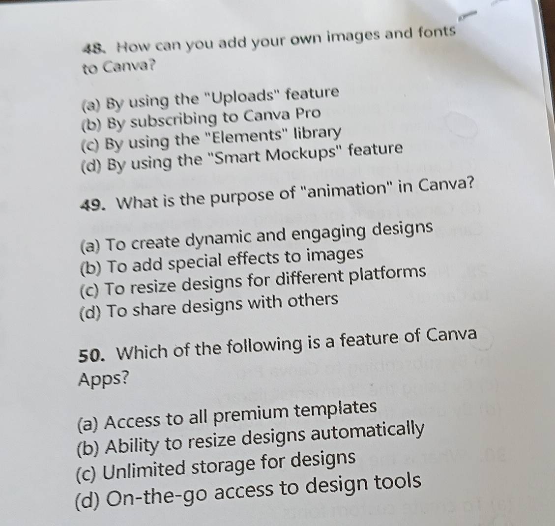 How can you add your own images and fonts
to Canva?
(a) By using the "Uploads" feature
(b) By subscribing to Canva Pro
(c) By using the "Elements" library
(d) By using the "Smart Mockups" feature
49. What is the purpose of "animation" in Canva?
a) To create dynamic and engaging designs
(b) To add special effects to images
(c) To resize designs for different platforms
(d) To share designs with others
50. Which of the following is a feature of Canva
Apps?
(a) Access to all premium templates
(b) Ability to resize designs automatically
(c) Unlimited storage for designs
(d) On-the-go access to design tools