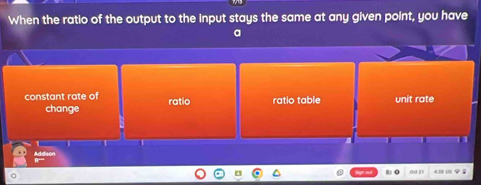 When the ratio of the output to the input stays the same at any given point, you have
a
constant rate of ratio ratio table unit rate
change
Addison
====
n out 0c 21 4:39 US