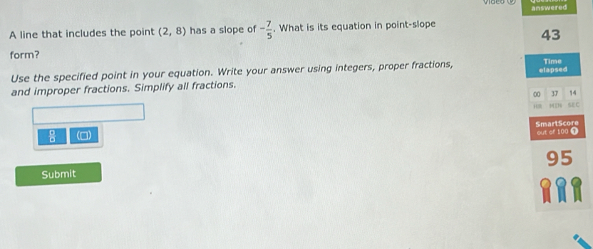 answered 
A line that includes the point (2,8) has a slope of - 7/5 . What is its equation in point-slope 
43 
form? 
Use the specified point in your equation. Write your answer using integers, proper fractions, 
Time 
and improper fractions. Simplify all fractions. elapsed 
00 37 14 
H 14176 SEC
 □ /□   (0) SmartScore 
out of 100 1 
95 
Submit 
RRA