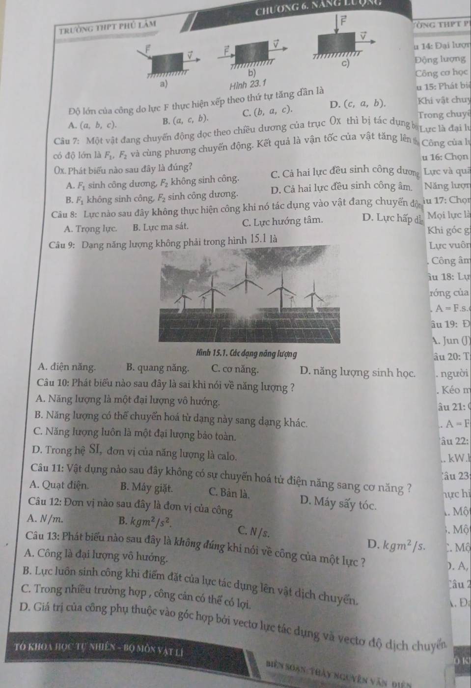 Chương 6, năng Lượạc
trường thpt phú lâm
2
Tòng thPT P
 
u 14: Đại lượn

c)
Động lượng
a)Công cơ học
Hình 23.1
Độ lớn của công do lực F thực hiện xếp theo thứ tự tăng dần là
u 15: Phát bié
A. (a,b,c). B. (a,c,b). C. (b,a,c). D. (c,a,b).
Khi vật chuy
Trong chuyê
Câu 7: Một vật đang chuyến động dọc theo chiều dương của trục Ox thì bị tác dụng b Lực là đại lư
có độ lớn là F_1,F_2 và cùng phương chuyến động. Kết quả là vận tốc của vật tăng lên tCông của hà
u 16: Chọn
(x. Phát biểu nào sau đây là đúng?
A. F_1 sinh công dương, F_2 không sinh công. C. Cả hai lực đều sinh công dương Lực và quā
B. F_1 không sinh công, F_2 sinh công dương. D. Cả hai lực đều sinh công âm. Năng lượn
Câu 8: Lực nào sau đây không thực hiện công khi nó tác dụng vào vật đang chuyển độn  iu 17: Chọn
A. Trọng lực. B. Lực ma sát. C. Lực hướng tâm. D. Lực hấp dã Mọi lực là
Khi góc g
Câu 9: Dạng năng lư trong hình 15.1 là Lực vuôn
. Công âm
âu 18: Lự
róng của
A=F S.
âu 19: Đ
A. Jun (J)
Hình 15.1. Các dạng năng lượng âu 20: T
A. điện năng. B. quang năng. C. cơ năng. D. năng lượng sinh học. . người
Câu 10: Phát biểu nào sau đây là sai khi nói về năng lượng ?
. Kéo m
A. Năng lượng là một đại lượng vô hướng. âu 21:(
B. Năng lượng có thể chuyển hoá từ dạng này sang dạng khác.
A=F
C. Năng lượng luôn là một đại lượng bảo toàn.
âu 22:
D. Trong hệ SI, đơn vị của năng lượng là calo.
.. kW.l
lâu 23:
Câu 11: Vật dụng nào sau đây không có sự chuyển hoá tử điện năng sang cơ năng ?
hực hi
A. Quạt điện. B. Máy giặt. C. Bản là. D. Máy sấy tóc.
Câu 12: Đơn vị nào sau đây là đơn vị của công
M Mộ
A. N /m. B. kgm^2/s^2.
3. Mộ
C. N /s. D. kgm^2/s. C Mộ
Câu 13: Phát biểu nào sau đây là không đúng khi nói về công của một lực ?
A. Công là đại lượng vô hướng.
). A,
Câu 2
B. Lực luôn sinh công khi điểm đặt của lực tác dụng lên vật dịch chuyển.
C. Trong nhiều trường hợp , công cản có thể có lợi.
D
D. Giá trị của công phụ thuộc vào góc hợp bởi vectơ lực tác dụng và vectơ độ dịch chuyển
TÓ KHOA Học Tự Nhiên - Bộ Môn vật lí
( K
biến Soàn: Thảy nguyên văn diện