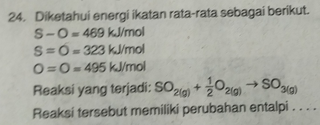 Diketahui energi ikatan rata-rata sebagai berikut.
S-O=469 kJ/mol
S=O=323 kJ/mol
O=O=495 kJ/mol
Reaksi yang terjadi: SO_2(g)+ 1/2 O_2(g)to SO_3(g)
Reaksi tersebut memiliki perubahan entalpi . . . .