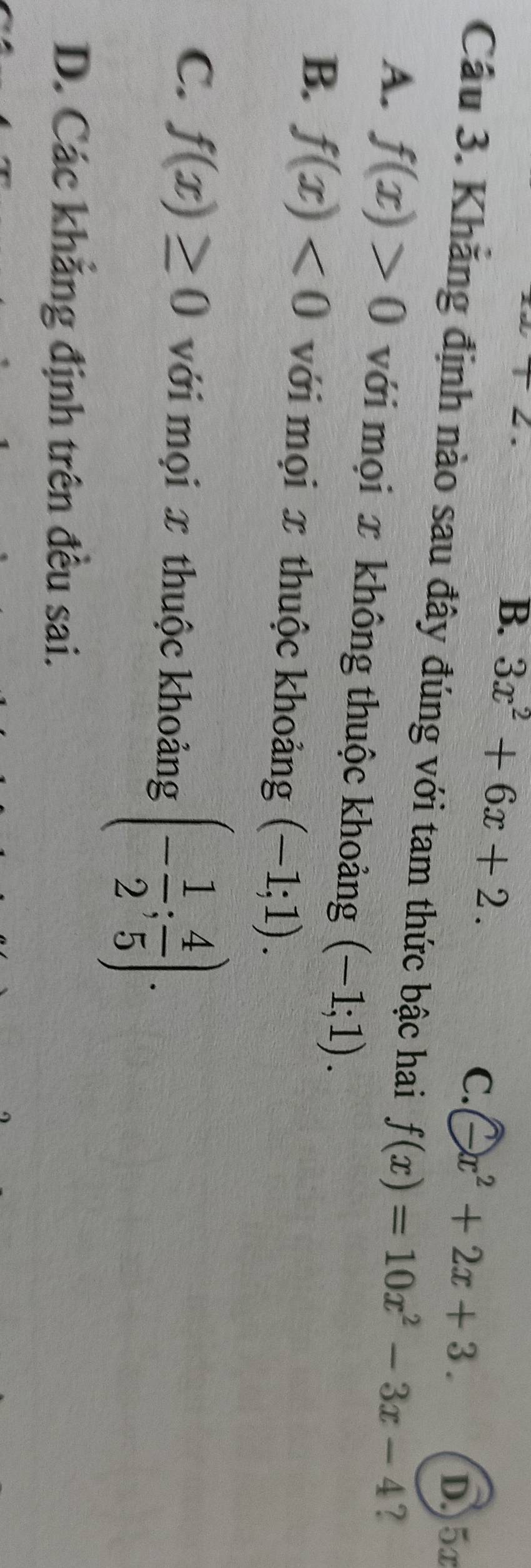 +2.
B. 3x^2+6x+2.
C. -x^2+2x+3. 
D.) 5x
Câu 3. Khăng định nào sau đây đúng với tam thức bậc hai f(x)=10x^2-3x-4 ?
A. f(x)>0 với mọi x không thuộc khoảng (-1;1).
B. f(x)<0</tex> với mọi x thuộc khoảng (-1;1).
C. f(x)≥ 0 với mọi x thuộc khoảng (- 1/2 ; 4/5 ).
D. Các khẳng định trên đều sai.