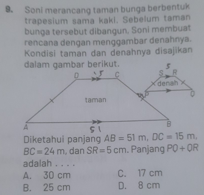 Soni merancang taman bunga berbentuk
trapesium sama kaki. Sebelum taman
bunga tersebut dibangun, Soni membuat
rencana dengan menggambar denahnya.
Kondisi taman dan denahnya disajikan
dalam gambar berikut.
0
Diketahui panjang AB=51m, DC=15m,
BC=24m , dan SR=5cm. Panjang PQ+QR
adalah . . . .
A. 30 cm C. 17 cm
B. 25 cm D. 8 cm