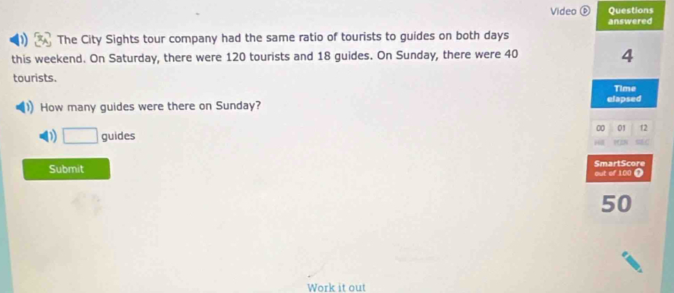 Video ⑥ Questions 
answered 
The City Sights tour company had the same ratio of tourists to guides on both days
this weekend. On Saturday, there were 120 tourists and 18 guides. On Sunday, there were 40
4
tourists. 
Time 
How many guides were there on Sunday? elapsed 
00 01 12 
D □  guides 
Submit SmartScore 
out of 100 Ω
50
Work it out