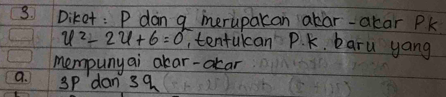 Diket: P dan g merupakan akar-akar Pk
u^2-2u+6=0 , tentukcan P. K. baru yang
mempunyai akar-okar
a. 3P dan 39