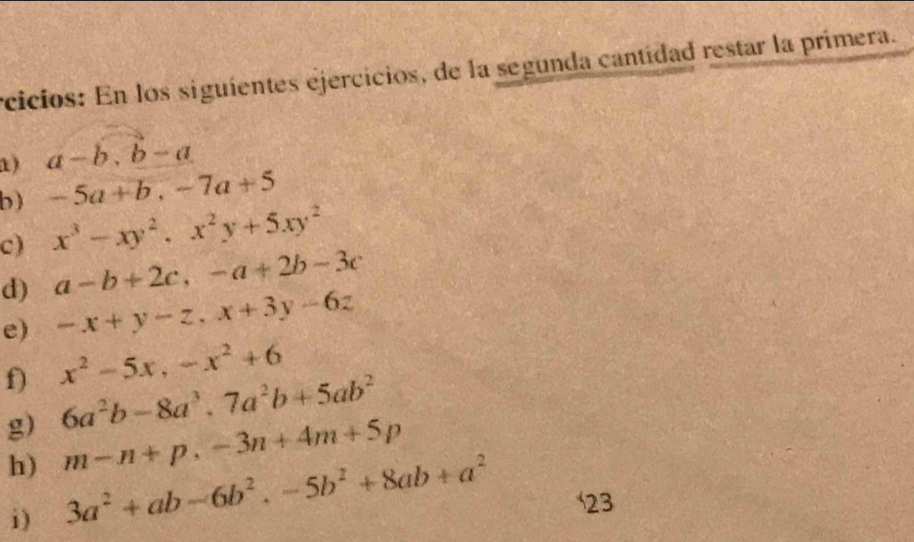 rcicios: En los siguientes ejercicios, de la segunda cantidad restar la primera. 
1) a-b, b-a
b) -5a+b, -7a+5
c) x^3-xy^2, x^2y+5xy^2
d) a-b+2c, -a+2b-3c
e) -x+y-z, x+3y-6z
f) x^2-5x, -x^2+6
g) 6a^2b-8a^3, 7a^2b+5ab^2
h) m-n+p, -3n+4m+5p
i) 3a^2+ab-6b^2. -5b^2+8ab+a^2
23