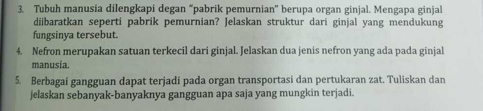 Tubuh manusia dilengkapi degan “pabrik pemurnian” berupa organ ginjal. Mengapa ginjal 
diibaratkan seperti pabrik pemurnian? Jelaskan struktur dari ginjal yang mendukung 
fungsinya tersebut. 
4. Nefron merupakan satuan terkecil dari ginjal. Jelaskan dua jenis nefron yang ada pada ginjal 
manusia. 
5. Berbagai gangguan dapat terjadi pada organ transportasi dan pertukaran zat. Tuliskan dan 
jelaskan sebanyak-banyaknya gangguan apa saja yang mungkin terjadi.