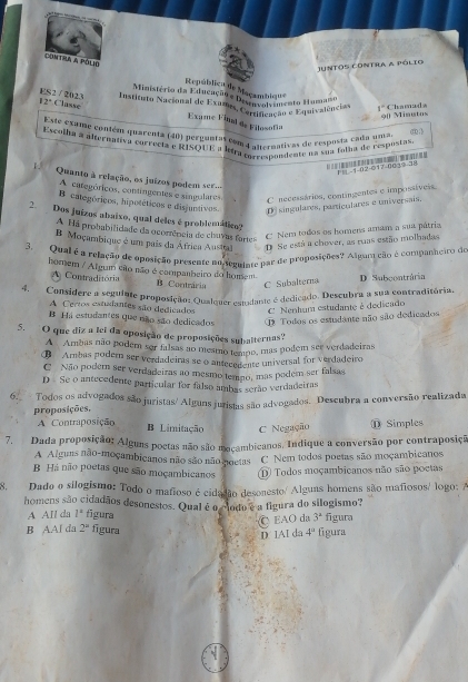 Contra a pólio
Juntos contia a pólio
República de Maçambiq
Ministério da Educação e p 'Nambl''' zato Human
ES2 / 2023 Classe
Instituto Nacional de Exulo, Couivolcido e Equivalências 1° Chamuda
12°
90 Minutos
Exame Final de Filosofia
Este exame contém quarenta (40) perguntas com 4 anternativas de resposta caña unsa ( 
Escolha a alternativa correcia e RISQUE a letra crrespondente na sua folha de respostas
F | -1-02-017-003.2-
v Quanto à relação, os juizos podeos se
A categóricos, contingentes e singulares
C necessários, contingentes e impossíveis
B categóricos, hipotéticos e disjuntivos. D singulares, particulares e universais,
2.  Dos juizos abaixo, qual deles é problemático?
A Há probabilidade da ocomência de chuvas farte
C Nem todos os homens amam a sua pátria
B Moçambique é um país da África Austral D Se está a chover, as ruas estão molhadas
3. Qual é a refação de aposição presente no scmuinte par de proposições? Algar ção é companneiro de
homem / Al gum cio não é companheiro do homem D Subcontrária
A Contraditória B Contrária C Subalterna
4. Considere a seguiate proposição: Qualquer estadante é dedicado. Descubra a sua contraditória.
A Certos estudantes são dedicados C Nenhum estudante é dedicado
B Há estudantes que não são dedicados O Todos os estudante não são dedicados
5. O que diz a lei da oposição de proposições subalternas?
A Ambas não podem sor falsas ao mesmo tempo, mas podem ser verdadeiras
B Ambas podern ser verdadeiras se o antecedente universal for verdadeiro
C Não podem ser verdadeiras ao mesmo temno, mas podem ser falsas
D Se o antecedente particular for falso ambas serão verdadeiras
6. Todos os advogados são juristas/ Alguns jutistas são advogados. Descubra a conversão realizada
proposições,
A Contraposição
B Limitação C Negação ⑪ Simples
7. Dada proposição: Alguns poetas não são moçambicanos. Indique a conversão por contraposiçã
A Alguns não-moçambicanos não são não noetas C Nem todos poetas são moçambicanos
B Há não poetas que são moçambicanos D Todos moçambicanos não são poetas
8. Dado o silogismo: Todo o mafioso é cidadão desonesto/ Alguns homens são mafiosos/ logo: A
homens são cidadãos desonestos. Qual é o codo é a figura do silogismo?
A All da l^2 figura figura
O EAO da 3^a
B AAl da 2^n figura 4° figura
D IAI da