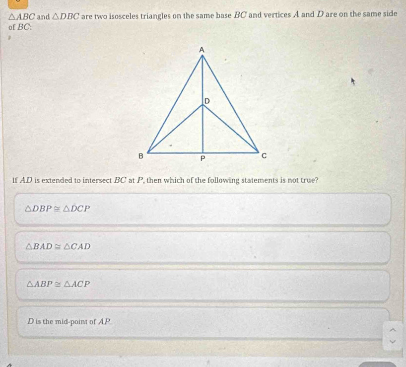 △ ABC and △ DBC are two isosceles triangles on the same base BC and vertices A and D are on the same side
of BC :
If AD is extended to intersect BC at P, then which of the following statements is not true?
△ DBP≌ △ DCP
△ BAD≌ △ CAD
△ ABP≌ △ ACP
D is the mid-point of AP