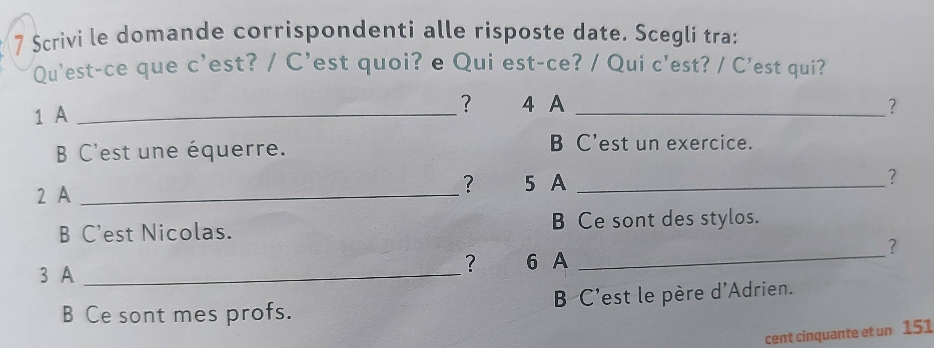 Scrivi le domande corrispondenti alle risposte date. Scegli tra:
Qu'est-ce que c’est? / C’est quoi? e Qui est-ce? / Qui c'est? / C'est qui?
1 A_
? 4 A _?
B C'est une équerre.
B C'est un exercice.
2 A_
? 5 A_
?
B C'est Nicolas. B Ce sont des stylos.
?
3 A_
? 6 A_
B C'est le père d'Adrien.
B Ce sont mes profs.
cent cinquante et un 151