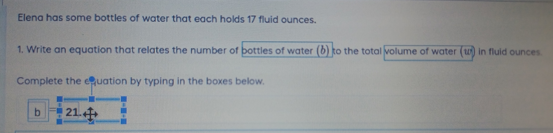 Elena has some bottles of water that each holds 17 fluid ounces. 
1, Write an equation that relates the number of bottles of water (b) to the total volume of water (w) in fluid ounces. 
Complete the equation by typing in the boxes below. 
. 
b 21. 
bll