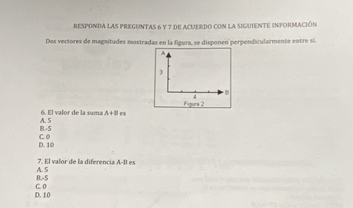 RESPONDA LAS PREGUNTAS 6 Y 7 DE ACUERDO CON LA SIGUIENTE INFORMACIÓN
Dos vectores de magnitudes mostradas en la figura, se disponen perpendicularmente entre sí.
A
3
B
4
Figura 2
6. El valor de la suma A+B es
A. 5
B. -5
C. 0
D. 10
7. El valor de la diferencia A-B es
A. 5
B. -5
C. 0
D. 10