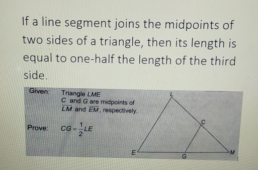 If a line segment joins the midpoints of 
two sides of a triangle, then its length is 
equal to one-half the length of the third 
side. 
Given: Triangle LME
C and G are midpoints of
overline LM and overline EM , respectively. 
Prove: CG= 1/2 LE