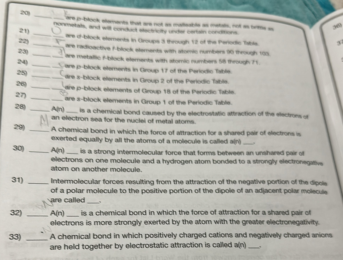 are p -block elements that are not as malleable as metals, not as brittle as 
36) 
nonmetals, and will conduct electricity under certain conditions. 
21)_ 
are d'-block elements in Groups 3 through 12 of the Periodic Table. 
22) _3 
_are radioactive f -block elements with atomic numbers 90 through 103. 
23) 
_ 
_are metallic f -block elements with atomic numbers 58 through 71. 
24) 
_are p -block elements in Group 17 of the Periodic Table. 
25) __are s-block elements in Group 2 of the Periodic Table. 
26)_ 
_are p -block elements of Group 18 of the Periodic Table. 
27) _are s-block elements in Group 1 of the Periodic Table. 
28) _ A(n) _ is a chemical bond caused by the electrostatic attraction of the electrons of 
an electron sea for the nuclei of metal atoms. 
29) _A chemical bond in which the force of attraction for a shared pair of electrons is 
exerted equally by all the atoms of a molecule is called a(n) _` 
30) _A(n)_ is a strong intermolecular force that forms between an unshared pair of 
electrons on one molecule and a hydrogen atom bonded to a strongly electronegative 
atom on another molecule. 
31) _Intermolecular forces resulting from the attraction of the negative portion of the dipole 
of a polar molecule to the positive portion of the dipole of an adjacent polar molecule 
are called _ 
32) _ A(n) _is a chemical bond in which the force of attraction for a shared pair of 
electrons is more strongly exerted by the atom with the greater electronegativity. 
33) _A chemical bond in which positively charged cations and negatively charged anions 
are held together by electrostatic attraction is called a(n) _、