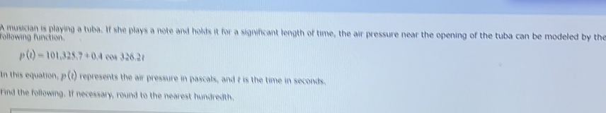A musician is playing a tuba. If she plays a note and holds it for a significant length of time, the air pressure near the opening of the tuba can be modeled by the 
following function.
p(t)=101,325,7+0.4cos 326.2t
In this equation, p(t) represents the air pressure in pascals, and t is the time in seconds. 
Find the following. If necessary, round to the nearest hundredth.