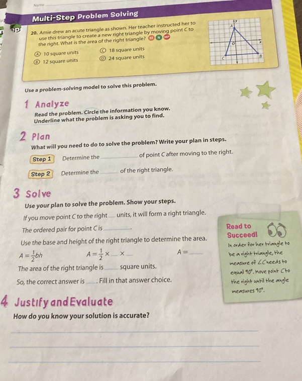 Name
_
Multi-Step Problem Solving
20. Amie drew an acute triangle as shown. Her teacher instructed her to
use this triangle to create a new right triangle by moving point C to
the right. What is the area of the right triangle?
A 10 square units 18 square units
⑧ 12 square units 24 square units
Use a problem-solving model to solve this problem.
1 . Analyze
Read the problem. Circle the information you know.
Underline what the problem is asking you to find.
2 Plan
What will you need to do to solve the problem? Write your plan in steps.
Step 1 Determine the _of point C after moving to the right.
Step 2 Determine the _of the right triangle.
3 Solve
Use your plan to solve the problem. Show your steps.
If you move point C to the right units, it will form a right triangle.
The ordered pair for point C is _. Read to
Use the base and height of the right triangle to determine the area. Succeed!
In order for her triangle to
A= 1/2 bh A= 1/2 * _× _ A= _ be a right triangle, the
The area of the right triangle is_ square units. measure of ∠ C needs to
equal 90°. Move point Cto
So, the correct answer is _Fill in that answer choice.
the right until the angle
measures 90°. 
4 Justify and Evaluate
How do you know your solution is accurate?
_
_
_