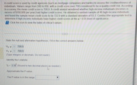 A credit score is used by credit agencies (such as mortgage companies and banks) to assess the creditworthiness of 
individuals. Values range from 300 to 850, with a credit score over 700 considered to be a quality credit risk. According 
to a survey, the mean credit score is 708.9. A credit analyst wondered whether high-income individuals (incomes in 
excess of $100,000 per year) had higher credit scores. He obtained a random sample of 48 high-income individuals 
and found the sample mean credit score to be 722.9 with a standard deviation of 83.3. Conduct the appropriate test to 
determine if high-income individuals have higher credit scores at the a=0.05 level of significance. 
Click the icon to view the table of critical t-values 
State the null and atterative hypotheses. Fill in the correct answers below
H_0mu =708.9
H_1:mu >708.9
(Type integers or decimals. Do not round.) 
Identify the t -statistic.
t_0=1.16 (Round to two decimal places as needed) 
Approximate the P -value 
The P -value is in the range □