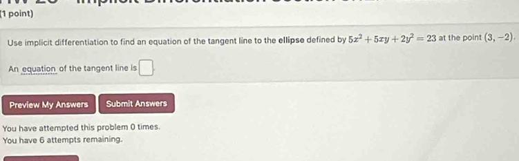 Use implicit differentiation to find an equation of the tangent line to the ellipse defined by 5x^2+5xy+2y^2=23 at the point (3,-2). 
An equation of the tangent line is □ . 
Preview My Answers Submit Answers 
You have attempted this problem 0 times. 
You have 6 attempts remaining.