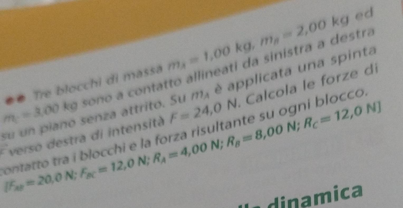 # Tre blocchi di massá m_A=1,00kg, m_B=2,00kg
ed
m=3.00 kg sono a contatto allineati da sinistra a destra 
su un piaño senza attrito. Su 111_A è applicata una spinta
N;R_c=12,0N]
E verso destra di intensità F=24,0N I. Calcola le forze di 
ontatto tra i blocchi e la forza risultante su ogni blocco
IF_xth=20,0N; F_SC=12,0N; R_A=4,00N; R_B=8,00
dinamica