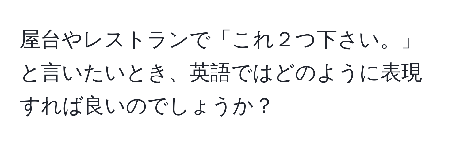 屋台やレストランで「これ２つ下さい。」と言いたいとき、英語ではどのように表現すれば良いのでしょうか？