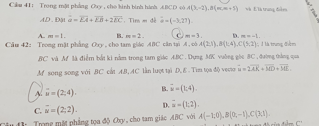 Trong mặt phẳng Oxy , cho hình bình hành ABCD có A(3;-2), B(m;m+5) và E là trung điểm
AD. Đặt vector a=vector EA+vector EB+2vector EC. Tìm m đề vector a=(-3;27).
A. m=1. B. m=2. C m=3. D. m=-1. 
Câu 42: Trong mặt phẳng Oxy , cho tam giác ABC cân tại A , có A(2;1), B(1;4), C(5;2); / là trung điểm
BC và M là điểm bất kì nằm trong tam giác ABC. Dựng MK vuông góc BC , đường thằng qua
M song song với BC cắt AB, AC lần lượt tại D, E . Tìm tọa độ vectơ vector u=2vector AK+vector MD+vector ME.
A vector u=(2;4).
B. vector u=(1;4).
C. vector u=(2;2).
D. vector u=(1;2). 
43: Trong mặt phẳng tọa độ Oxy, cho tam giác ABC với A(-1;0), B(0;-1), C(3;1). 
độ của điểm C'