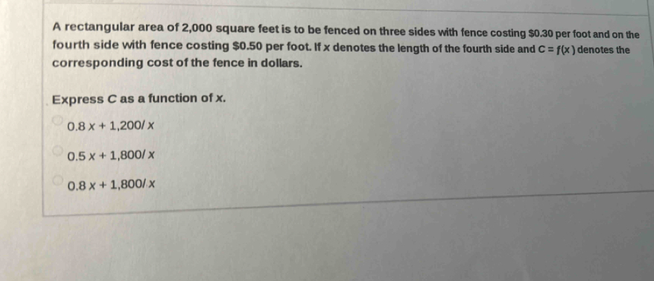 A rectangular area of 2,000 square feet is to be fenced on three sides with fence costing $0.30 per foot and on the
fourth side with fence costing $0.50 per foot. If x denotes the length of the fourth side and c=f(x) denotes the
corresponding cost of the fence in dollars.
Express C as a function of x.
0.8x+1,200/x
0.5x+1,800/x
0.8x+1,800/x