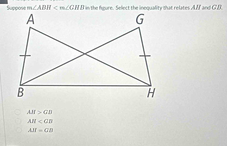 Suppose m∠ ABH in the figure. Select the inequality that relates AH and GB.
AH>GB
AH
AH=GB