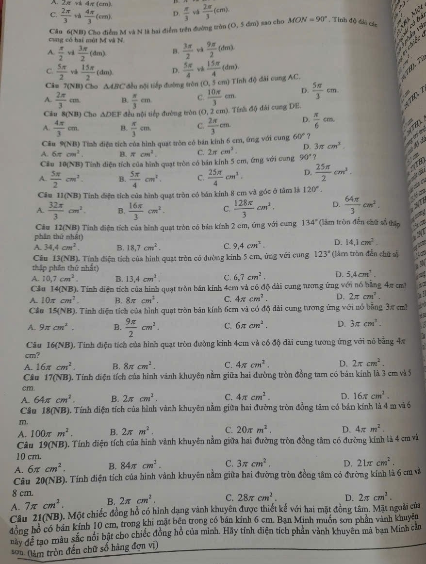 A. 2π và 4π (cm),
C.  2π /3  và  4π /3 (cm).  π /3  vá  2π /3 (cm).
D.
Câu 6(NB) Cho điểm M và N là hai điểm trên đường tròn (0,5dm) ) sao cho MON=90°. Tính độ dải các
cung có hai mút M và N.
A.  π /2  và  3π /2 (dm).  3π /2   9π /2 (dm).
ở phân và ∴6 ª  
B.
chiếc
C.  5π /2  vå  15π /2 (dm).  5π /4  và  15π /4 (dm).

D.
Câu 7(NB) Cho △ ABC đều nội tiếp đường tròn (O, 5 cm) Tính độ đài cung AC.
(T H). T
A.  2π /3 cm. B.  π /3 cm. C.  10π /3 cm.
D.  5π /3 cm.
Câu 8(N B Cho △ DEF đều nội tiếp đường tròn (O, 2 cm). Tính độ đải cung DE.
5(TH).
A.  4π /3 cm. B.  π /3 cm C.  2π /3 cm.
D.  π /6 cm.
%(TH).
D. 3π cm^2.
a trí tr
Câu 9(NB) Tĩnh diện tích của hình quạt tròn có bán kính 6 cm, ứng với cung 60° ?
A. 6π cm^2. B. π cm^2. C. 2π cm^2.
độ c.
Cầu 10(NB) Tính diện tích của hình quạt tròn có bán kính 5 cm, ứng với cung 90°?
s fcm
D.  25π /2 cm^2.
:(TH
A.  5π /2 cm^2. B.  5π /4 cm^2. C.  25π /4 cm^2.
* một dài
Câu 11(NB) Tính diện tích của hình quạt tròn có bán kính 8 cm và góc ở tâm là 120°.
ycủa c.
A  32π /3 cm^2. B.  16π /3 cm^2.  128π /3 cm^2.
C.
D.  64π /3 cm^2. f cm
trong
Câu 12(NB) Tính diện tích của hình quạt tròn có bán kính 2 cm, ứng với cung 134° (làm tròn đến chữ số thập  ζ cm
phân thứ nhất)
      
C.
A. 34,4cm^2 B. 18,7cm^2. 9,4cm^2.
D. 14,1cm^2. wou
Câu 13(NB). Tính diện tích của hình quạt tròn có đường kính 5 cm, ứng với cung 123° (làm tròn đến chữ số 1 4 cm
thập phân thứ nhất)
30(
A. 10,7cm^2. B. 13,4cm^2. C. 6,7cm^2.
D. 5,4cm^2.
Câu 14(NB). Tính diện tích của hình quạt tròn bán kính 4cm và có độ dài cung tương ứng với nó bằng 4π cm? hatc
A. 10π cm^2. B. 8π cm^2. C. 4π cm^2.
D. 2π cm^2 1 31
Câu 15(NB). Tính diện tích của hình quạt tròn bán kính 6cm và có độ dài cung tương ứng với nó bằng 3π cm?
A. 9π cm^2. B.  9π /2 cm^2.
C. 6π cm^2. D. 3π cm^2. a
Câu 16(NB) 0. Tính điện tích của hình quạt tròn đường kính 4cm và có độ dài cung tương ứng với nó bằng 4π
cm?
A. 16π cm^2. B. 8π cm^2. C. 4π cm^2. D. 2π cm^2.
Câu 17(NB) ). Tính diện tích của hình vành khuyên nằm giữa hai đường tròn đồng tam có bán kính là 3 cm và 5
cm.
A. 64π cm^2. B. 2π cm^2. C. 4π cm^2.
D. 16π cm^2.
Câu 18(NB). Tính diện tích của hình vành khuyên nằm giữa hai đường tròn đồng tâm có bán kính là 4 m và 6
m.
A. 100π m^2. B. 2π m^2. C. 20π m^2. D. 4π m^2.
Câu 19(NB) 0. Tính diện tích của hình vành khuyên nằm giữa hai đường tròn đồng tâm có đường kính là 4 cm và
10 cm.
A. 6π cm^2. B. 84π cm^2.
C. 3π cm^2. D. 21π cm^2.
Câu 20(NB). Tính diện tích của hình vành khuyên nằm giữa hai đường tròn đồng tâm có đường kính là 6 cm và
8 cm.
A. 7π cm^2. B. 2π cm^2.
C. 28π cm^2. D. 2π cm^2.
Câu 21(NB). Một chiếc đồng hồ có hình dạng vành khuyên được thiết kế với hai mặt đồng tâm. Mặt ngoài của
đồng hồ có bán kính 10 cm, trong khi mặt bên trong có bán kính 6 cm. Bạn Minh muốn sơn phần vành khuyên
này để tạo màu sắc nổi bật cho chiếc đồng hồ của mình. Hãy tính diện tích phần vành khuyên mà bạn Minh cần
sơn. (làm tròn đến chữ số hàng đơn vị)