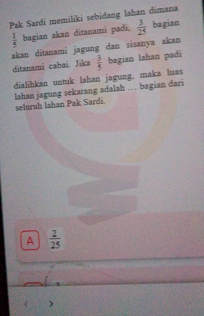 Pak Sardi memiliki sebidang lahan dimana
 1/5  bagian akan ditanami padi,  3/25  bagian
akan ditanami jagung dan sisanya akan
ditanami cabai. Jika  3/5  bagian lahan padi
dialihkan untuk lahan jagung, maka luas
lahan jagung sekarang adalah . bagian dari
seluruh lahan Pak Sardi.
A  2/25 