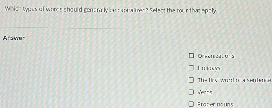 Which types of words should generally be capitalized? Select the four that apply.
Answer
Organizations
Holidays
The first word of a sentence
Verbs
Proper nouns