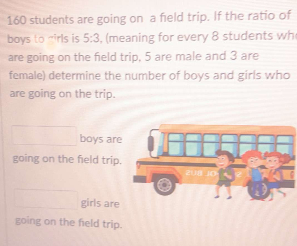 160 students are going on a field trip. If the ratio of
boys to girls is 5:3 , (meaning for every 8 students wh
are going on the field trip, 5 are male and 3 are
female) determine the number of boys and girls who
are going on the trip.
boys are
going on the feld trip.
girls are
going on the field trip.