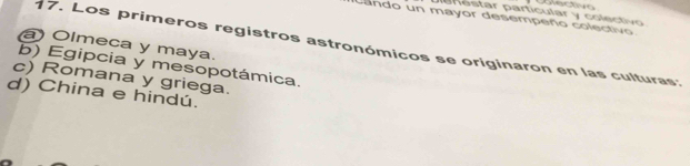 de nestar particular y colectivo
cando un mayor desempeño colectivo
a) Olmeca y maya.
17. Los primeros registros astronómicos se originaron en las culturas:
b) Egipcia y mesopotámica.
c) Romana y griega.
d) China e hindú.