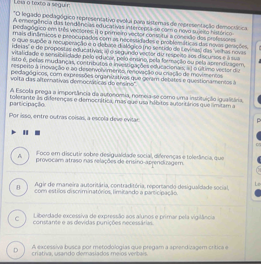 Leia o texto a seguir:
*O legado pedagógico representativo evolui para sistemas de representação democrática.
A emergência das tendências educativas intercepta-se com o novo sujeito histórico-
pedagógico em três vectores: i) o primeiro vector constitui a conexão dos professores
mais dinâmicos e preocupados com as necessidades e problemáticas das novas gerações,
o que supõe a recuperação e o debate dialógico (no sentido de Levinas) das 'velhas novas
ideias' e de propostas educativas; ii) o segundo vector diz respeito aos discursos e à sua
vitalidade e sensibilidade pelo educar, pelo ensino, pela formação ou pela aprendizagem,
isto é, pelas mudanças, contributos e investigações educacionais; iii) o último vector diz
respeito à inovação e ao desenvolvimento, renovação ou criação de movimentos
pedagógicos, com expressões organizativas que geram debates e questionamentos à
volta das alternativas democráticas do ensino''.
A Escola prega a importância da autonomia, nomeia-se como uma instituição igualitária,
tolerante às diferenças e democrática, mas que usa hábitos autoritários que limitam a
participação.
Por isso, entre outras coisas, a escola deve evitar:
P
03
A Foco em discutir sobre desigualdade social, diferenças e tolerância, que
provocam atraso nas relações de ensino-aprendizagem.
(
Le
Agir de maneira autoritária, contraditória, reportando desigualdade social,
B com estilos discriminatórios, limitando a participação.
Liberdade excessiva de expressão aos alunos e primar pela vigilância
C constante e as devidas punições necessárias.
D A excessiva busca por metodologias que pregam a aprendizagem crítica e
criativa, usando demasiados meios verbais.