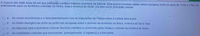 A Guerra dos Sete Anos foi um dos principais conflitos militares ocorridos na história. Esta guerra envolveu vários reinos europeus entre os anos de 1756 e 1763, se
estendendo para os territórios coloniais na África, Ásia e América do Norte. Ela teve como principais causas
a As crises econômicas e o descontentamento com as imposições da França sobre a colônia americana ,
b. As fortes divergências entre as potências europeias sobre o domínio de temtórios na África, América do Sul e Ásia
c. As disputas pela supremácia colonial (domínio marítimo e comercial) pelas Índias e colônias da América do Norte
d. As rivalidades coloniais que envolveram, principalmente, a Inglaterra e a Alemanha