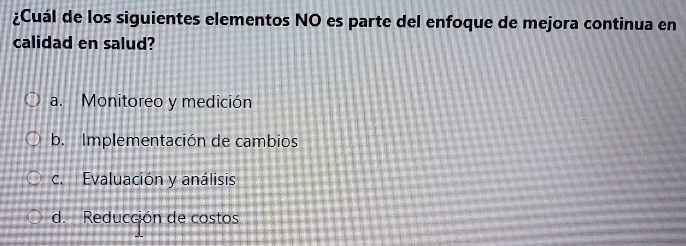 ¿Cuál de los siguientes elementos NO es parte del enfoque de mejora continua en
calidad en salud?
a. Monitoreo y medición
b. Implementación de cambios
c. Evaluación y análisis
d. Reducción de costos