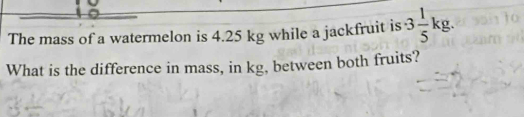 The mass of a watermelon is 4.25 kg while a jackfruit is · 3 1/5 kg. 
What is the difference in mass, in kg, between both fruits?