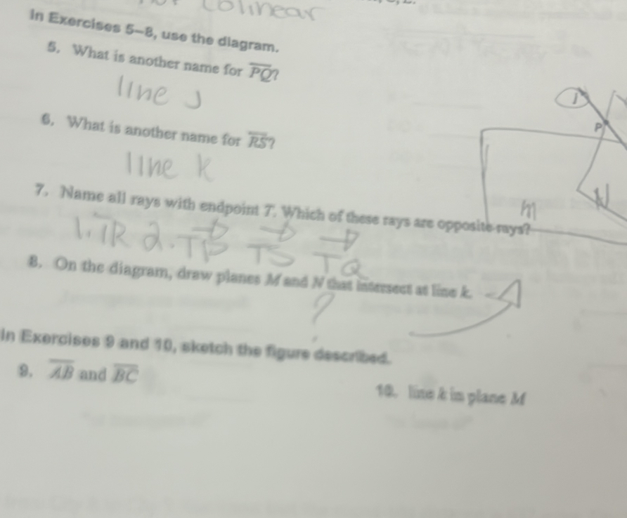 in Exercises 5-8, use the diagram. 
5. What is another name for overline PQ
P
6. What is another name for overline RS 7 
7. Name all rays with endpoint 7. Which of these rays are opposite rays? 
8. On the diagram, draw planes M and N that intersect at line k. 
In Exercises 9 and 10, sketch the figure described. 
9. overline AB and overline BC 10. line k im plane M