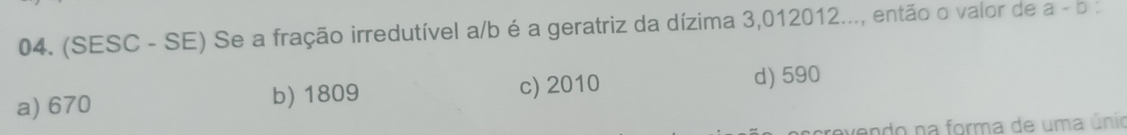 (SESC - SE) Se a fração irredutível a/b é a geratriz da dízima 3,012012..., então o valor de a - b :
a) 670 b) 1809 c) 2010
d) 590
vendo na forma de uma únio