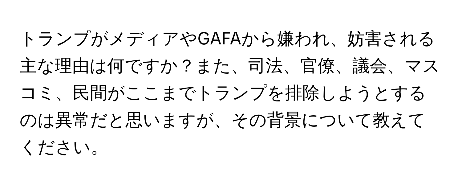 トランプがメディアやGAFAから嫌われ、妨害される主な理由は何ですか？また、司法、官僚、議会、マスコミ、民間がここまでトランプを排除しようとするのは異常だと思いますが、その背景について教えてください。