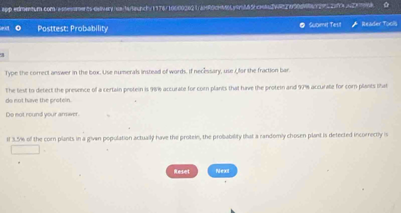 Lext Posttest: Probability Submit Test Reader Tools 
B 
Type the correct answer in the box. Use numerals instead of words. if necessary, use / for the fraction bar 
The test to detect the presence of a certain protein is 98% accurate for corn plants that have the protein and 97% accurate for corn plants that 
do not have the protein. 
Do not round your answer. 
If 3.5% of the corn plants in a given population actually have the protein, the probability that a randomly chosen plant is detected incorrectly is 
Reset Next