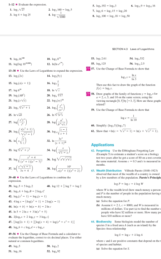 1-12 - Evaluate the expression.
 log _4192-log _43 6. log _129+log _1216
1. log _3sqrt(27) 2. log _2160-log _25 7. log _26-log _215+log _220
3. log 4+log 25 4. log  1/sqrt(1000)  8. log _3100-log _318-log _350
SECTION 4.3 Laws of Logarithms
9. log _416^(100) 10. log _28^(55) 53. log _72.61 54. log _4532
11. log (log 10^(30.000)) 12. ln (ln e^(2a)) 55. log _4125 56. log _122.5
13- 3x= Use the Laws of Logarithms to expand the expression. 57. Use the Change of Base Formula to show that
13. log _2(2x) 14. log _3(5y)
log _3x= ln x/ln 3 
15. log _2(x(x-1)) 16. log _5 x/2  Then use this fact to draw the graph of the function
17. log 6^(20) 18. ln sqrt(z)
f(x)=log _3x.
y=log _axfor
19, log _2(AB^2) 20, log _4sqrt[4](17) ~ 58. Draw graphs of the family of functions , and 10 on the same screen, using the
a=2,e,5,
21. log _5(xsqrt(y)) 22. log _2(xy)^10 viewing rectangle [0,5] by [-3,3] How are these graphs
related?
23. log _5sqrt[3](x^2+1) 24. log _a( x^2/yz^3 ) 59. Use the Change of Base Formula to show that
25. ln sqrt(ab) 26. 1 sqrt[3](3r^2s)
log _e= 1/ln 10 
27. log ( x^3y^4/z^6 ) 28. log ( a^2/b^4sqrt(c) ) 60. Simplify: (log _25)(log _37)
29. log _2( (x(x^2+1))/sqrt(x^2-1) ) 30. log _3sqrt(frac x-1)x+1 61. Show that -ln (x-sqrt(x^2-1))=ln (x+sqrt(x^2-1)).
31. ln (xsqrt(frac y)z) 32. 1 h_3 frac 3x^2(x+1)^10 Applications
33. log sqrt[4](x^2+y^2) 34. log ( x/sqrt[3](1-x) ) 62. Forgetting Use the Ebbinghaus Forgetting Law
(Example 5) to estimate a student's score on a biology
35. log sqrt(frac x^2+4)(x^2+1)(x^3-7)^2 36. log sqrt(xsqrt ysqrt z) test two years after he got a score of 80 on a test coverin
the same material. Assume c=0 3 and r is measured in
months,
37. ln ( (x^3sqrt(x-1))/3x+4 ) 38, log ( 10^x/x(x^2+1)(x^4+2) ) 63. Wealth Distribution Vilfredo Pareto (1848-1923)
observed that most of the wealth of a country is owned 
39-48 # Use the Laws of Logarithms to combine the by a few members of the population. Pareto's Principle
expression.
log P=log c-klog W
39. log _35+5log _32 40. log 12+ 1/2 log 7-log 2
where W is the wealth level (how much money a person
41. log _2A+log _2B=2log _2C and P is the number of people in the population having t
42. log _5(x^2-1)-log _5(x-1) much money.
43. 4kne x- 1/3 log (x^2+1)+2log (x-1) (a) Solve the equation for P.
44. ln (a+b)+ln (a-b)-2ln c (b) Assume k=2,1,c=8000 and W is measured in
millions of dollars. Use part (a) to find the number
45. ln 5+2ln x+3ln (x^2+5) people who have $2 million or more. How many pe
46. 2(log _3x+2log _5y-3log _5z) have $10 million or more?
47.  1/3 log (2x+1)+ 1/2 [log (x-4)-log (x^4-x^2-1)] 64. Biodiversity Some biologists model the number of
species S in a fixed area A (such as an island) by the
48. log _ab+clog _ad-rlog _as Species-Area relationship
49-56 # Use the Change of Base Formula and a calculator to
log S-log c+klog A
evaluate the logarithm, correct to six decimal places. Use either
natural or common logarithms. where c and k are positive constants that depend on the 
49, log _25 50, log _32 of species and habitat.
51. log _316 52. log _492 (a) Solve the equation for S.