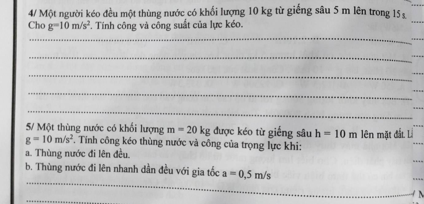 4/ Một người kéo đều một thùng nước có khối lượng 10 kg từ giếng sâu 5 m lên trong 15 s. 
Cho g=10m/s^2. Tính công và công suất của lực kéo. 
_ 
_ 
_ 
_ 
_ 
_ 
_ 
_ 
_ 
_ 
_ 
5/ Một thùng nước có khối lượng m=20kg được kéo từ giếng sâu h=10m ên mặt đất. Lỗ
g=10m/s^2. Tính công kéo thùng nước và công của trọng lực khi: 
a. Thùng nước đi lên đều. 
_ 
b. Thùng nước đi lên nhanh dần đều với gia tốc a=0,5m/s
_ 
_
M