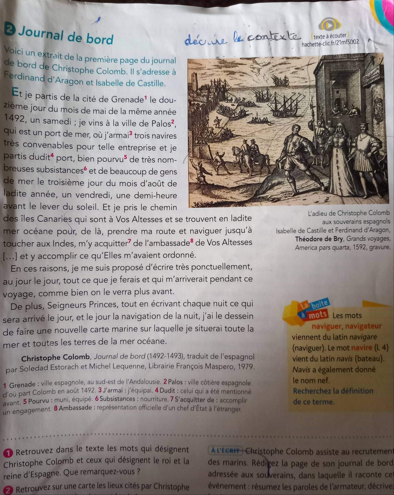 Journal de bord texte à écouter
hachette-clic.fr/21mf5002
Voici un extrait de la première page du journal
de bord de Christophe Colomb. Il s'adresse à
Ferdinand d’Aragon et Isabelle de Castille.
Et je partis de la cité de Grenade¹ le dou-
zième jour du mois de mai de la même année
1492, un samedi ; je vins à la ville de Palos^2,
qui est un port de mer, où j’armai³ trois navires
très convenables pour telle entreprise et je
partis du dit^4 port, bien pour vu^5 de très nom-
breuses subsistance s^6 et de beaucoup de gens
de mer le troisième jour du mois d'août de
ladite année, un vendredi, une demi-heure
avant le lever du soleil. Et je pris le chemin
L'adieu de Christophe Colomb
des îles Canaries qui sont à Vos Altesses et se trouvent en ladite
aux souverains espagnols
mer océane pour, de là, prendre ma route et naviguer jusqu'à Isabelle de Castille et Ferdinand d'Aragon,
toucher aux Indes, m’y acquitter r^7 de l´ambassac le^8 de Vos Altesses
Théodore de Bry, Grands voyages,
America pars quarta, 1592, gravure.
[...] et y accomplir ce qu'Elles m’avaient ordonné.
En ces raisons, je me suis proposé d'écrire très ponctuellement,
au jour le jour, tout ce que je ferais et qui m’arriverait pendant ce
voyage, comme bien on le verra plus avant.
De plus, Seigneurs Princes, tout en écrivant chaque nuit ce qui boite
amots
sera arrivé le jour, et le jour la navigation de la nuit, j’ai le dessein Les mots
de faire une nouvelle carte marine sur laquelle je situerai toute la naviguer, navigateur
mer et toutes les terres de la mer océane.
viennent du latin navigare
(naviguer). Le mot navire (l. 4)
Christophe Colomb, Journal de bord (1492-1493), traduit de l'espagnol vient du latin navis (bateau).
par Soledad Estorach et Michel Lequenne, Librairie François Maspero, 1979.
Navis a également donné
1 Grenade : ville espagnole, au sud-est de l'Andalousie. 2 Palos : ville côtière espagnole le nom nef.
d'où part Colomb en août 1492. 3 J'armai : j'équipai. 4 Dudit : celui qui a été mentionné Recherchez la définition
avant. 5 Pourvu : muni, équipé. 6 Subsistances : nourriture. 7 S'acquitter de : accomplir de ce terme.
un engagement. 8 Ambassade : représentation officielle d'un chef d'État à l'étranger.
1 Retrouvez dans le texte les mots qui désignent  À l'écrit) Christophe Colomb assiste au recrutement
Christophe Colomb et ceux qui désignent le roi et la des marins. Rédigez la page de son journal de bord
reine d'Espagne. Que remarquez-vous ? adressée aux souverains, dans laquelle il raconte ce
2 Retrouvez sur une carte les lieux cités par Christophe  révénement : résumez les paroles de l'armateur, décrives